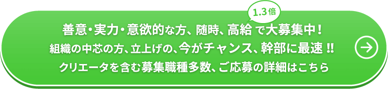 善意・実力・意欲的な方、随時、高給（1.3倍）で大募集中！ 組織の中芯の方、立上げの、今がチャンス、幹部に最速！！ 募集職種多数、ご応募の詳細はこちら
